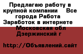 Предлагаю работу в крупной компании  - Все города Работа » Заработок в интернете   . Московская обл.,Дзержинский г.